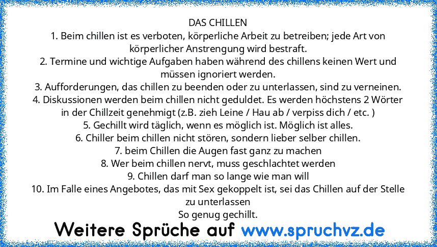 DAS CHILLEN
1. Beim chillen ist es verboten, körperliche Arbeit zu betreiben; jede Art von körperlicher Anstrengung wird bestraft.
2. Termine und wichtige Aufgaben haben während des chillens keinen Wert und müssen ignoriert werden.
3. Aufforderungen, das chillen zu beenden oder zu unterlassen, sind zu verneinen.
4. Diskussionen werden beim chillen nicht geduldet. Es werden höchstens 2 Wörter in...