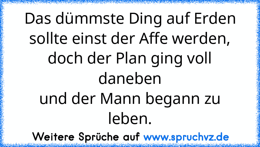 Das dümmste Ding auf Erden
sollte einst der Affe werden,
doch der Plan ging voll daneben
und der Mann begann zu leben.