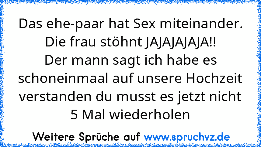 Das ehe-paar hat Sex miteinander.
Die frau stöhnt JAJAJAJAJA!!
Der mann sagt ich habe es schoneinmaal auf unsere Hochzeit verstanden du musst es jetzt nicht 5 Mal wiederholen