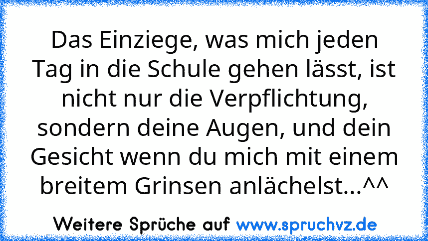 Das Einziege, was mich jeden Tag in die Schule gehen lässt, ist nicht nur die Verpflichtung, sondern deine Augen, und dein Gesicht wenn du mich mit einem breitem Grinsen anlächelst...^^