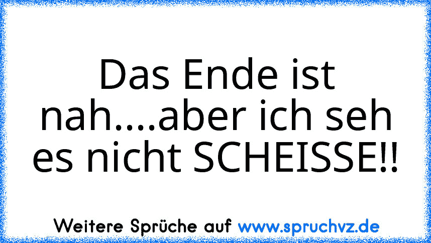 Das Ende ist nah....aber ich seh es nicht SCHEISSE!!