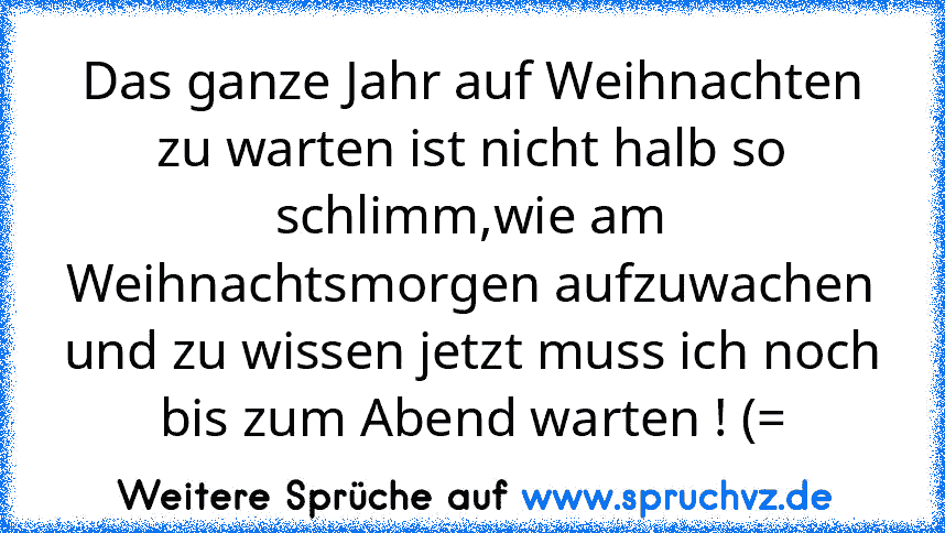 Das ganze Jahr auf Weihnachten zu warten ist nicht halb so schlimm,wie am Weihnachtsmorgen aufzuwachen und zu wissen jetzt muss ich noch bis zum Abend warten ! (=