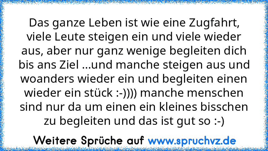 Das ganze Leben ist wie eine Zugfahrt, viele Leute steigen ein und viele wieder aus, aber nur ganz wenige begleiten dich bis ans Ziel ...und manche steigen aus und woanders wieder ein und begleiten einen wieder ein stück :-)))) manche menschen sind nur da um einen ein kleines bisschen zu begleiten und das ist gut so :-)