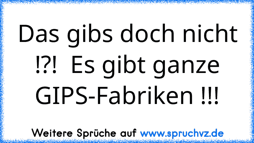 Das gibs doch nicht !?!  Es gibt ganze GIPS-Fabriken !!!