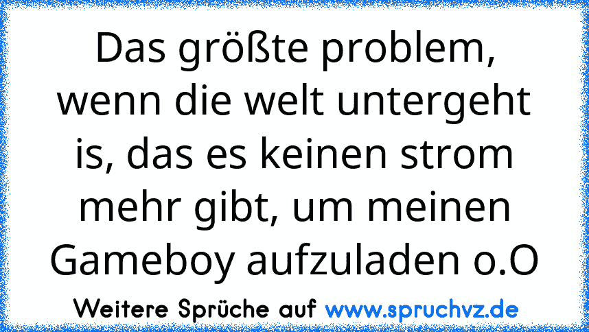 Das größte problem, wenn die welt untergeht is, das es keinen strom mehr gibt, um meinen Gameboy aufzuladen o.O