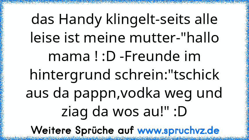 das Handy klingelt-seits alle leise ist meine mutter-"hallo mama ! :D -Freunde im hintergrund schrein:"tschick aus da pappn,vodka weg und ziag da wos au!" :D