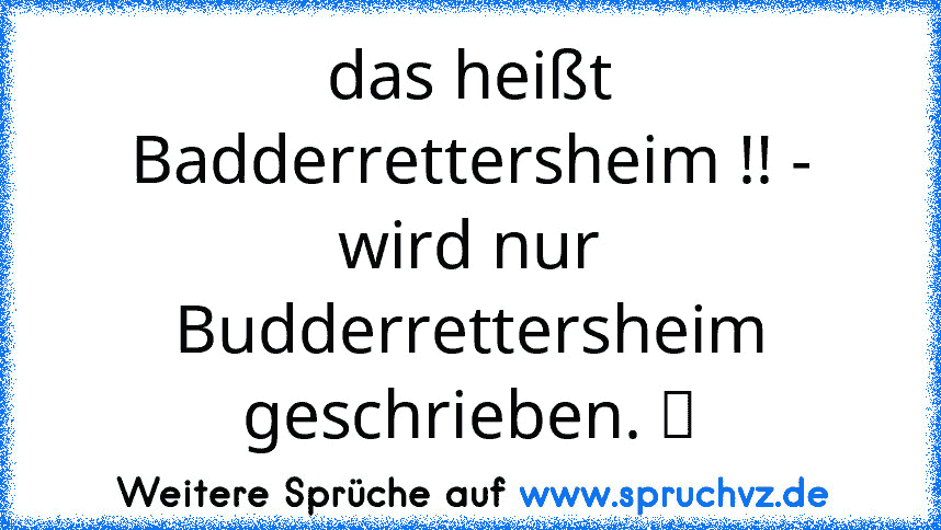 das heißt Badderrettersheim !! - wird nur Budderrettersheim geschrieben. ☢