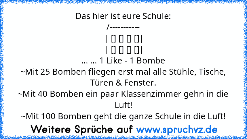 Das hier ist eure Schule:
/-----------
| [] [] [] []|
| [] [] [] []|
... ... 1 Like - 1 Bombe
~Mit 25 Bomben fliegen erst mal alle Stühle, Tische, Türen & Fenster.
~Mit 40 Bomben ein paar Klassenzimmer gehn in die Luft!
~Mit 100 Bomben geht die ganze Schule in die Luft!