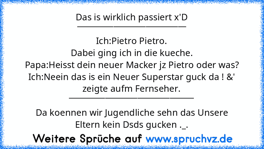 Das is wirklich passiert x'D
___________________________
Ich:Pietro Pietro.
Dabei ging ich in die kueche.
Papa:Heisst dein neuer Macker jz Pietro oder was?
Ich:Neein das is ein Neuer Superstar guck da ! &' zeigte aufm Fernseher.
_______________________________
Da koennen wir Jugendliche sehn das Unsere
Eltern kein Dsds gucken ._.