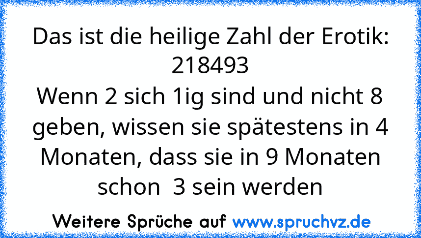 Das ist die heilige Zahl der Erotik:
218493
Wenn 2 sich 1ig sind und nicht 8 geben, wissen sie spätestens in 4 Monaten, dass sie in 9 Monaten schon  3 sein werden