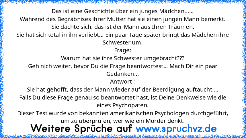 Das ist eine Geschichte über ein junges Mädchen......
Während des Begräbnises ihrer Mutter hat sie einen jungen Mann bemerkt. Sie dachte sich, das ist der Mann aus Ihren Träumen.
Sie hat sich total in ihn verliebt... Ein paar Tage später bringt das Mädchen ihre Schwester um.
Frage:
Warum hat sie ihre Schwester umgebracht???
Geh nich weiter, bevor Du die Frage beantwortest... Mach Dir ein paar G...