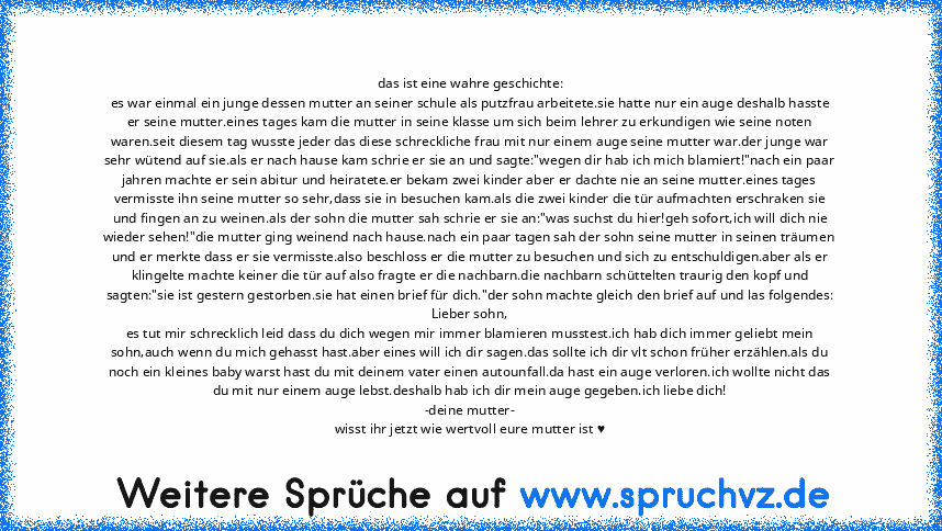 das ist eine wahre geschichte:
es war einmal ein junge dessen mutter an seiner schule als putzfrau arbeitete.sie hatte nur ein auge deshalb hasste er seine mutter.eines tages kam die mutter in seine klasse um sich beim lehrer zu erkundigen wie seine noten waren.seit diesem tag wusste jeder das diese schreckliche frau mit nur einem auge seine mutter war.der junge war sehr wütend auf sie.als er n...