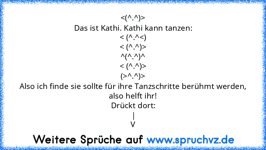 
Das ist Kathi. Kathi kann tanzen:
< (^.^
^(^.^)^
< (^.^)>
(>^.^)>
Also ich finde sie sollte für ihre Tanzschritte berühmt werden, also helft ihr!
Drückt dort:
|
V