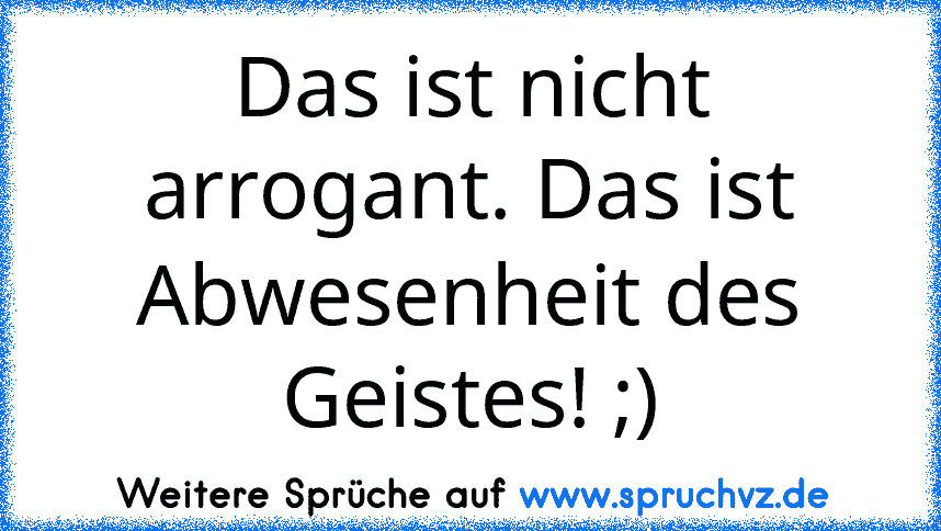 Das ist nicht arrogant. Das ist Abwesenheit des Geistes! ;)