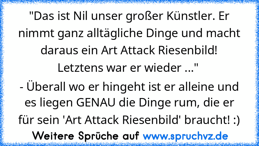 "Das ist Nil unser großer Künstler. Er nimmt ganz alltägliche Dinge und macht daraus ein Art Attack Riesenbild! Letztens war er wieder ..." 
- Überall wo er hingeht ist er alleine und es liegen GENAU die Dinge rum, die er für sein 'Art Attack Riesenbild' braucht! :)