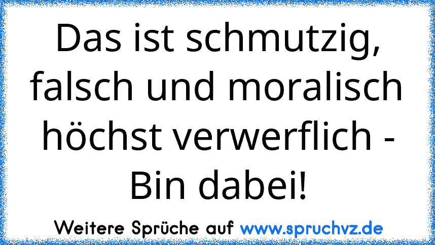 Das ist schmutzig, falsch und moralisch höchst verwerflich - Bin dabei!