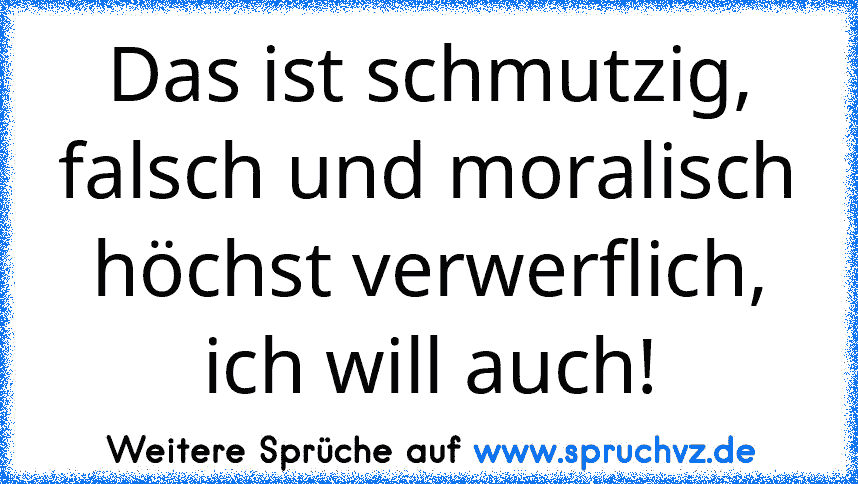 Das ist schmutzig, falsch und moralisch höchst verwerflich, ich will auch!