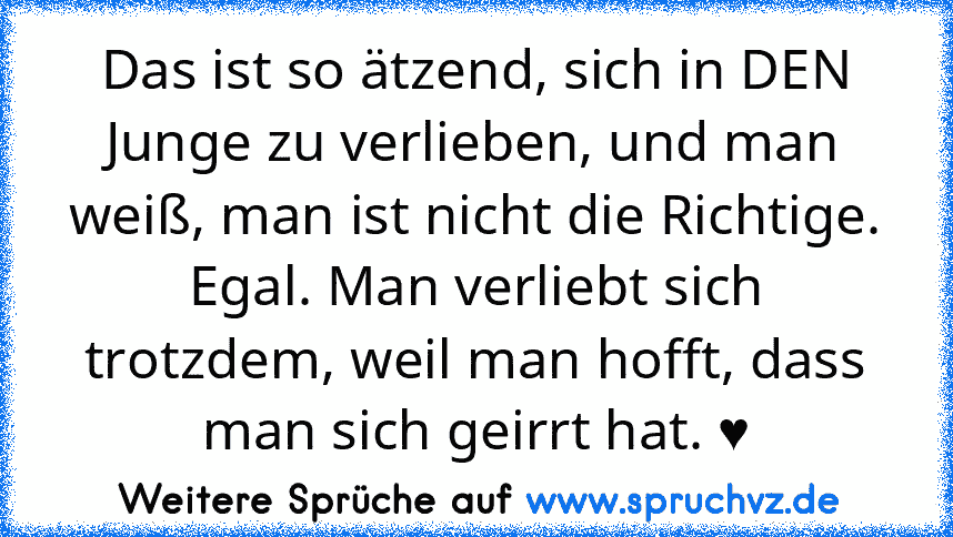 Das ist so ätzend, sich in DEN Junge zu verlieben, und man weiß, man ist nicht die Richtige.
Egal. Man verliebt sich trotzdem, weil man hofft, dass man sich geirrt hat. ♥