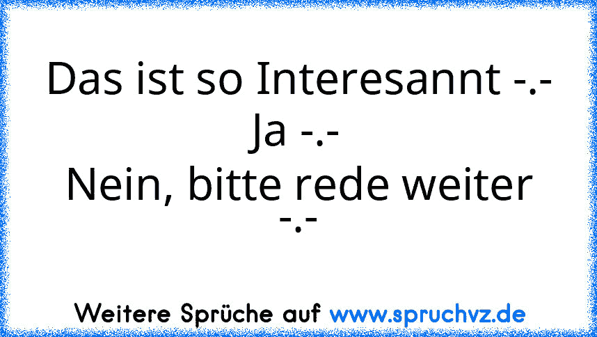 Das ist so Interesannt -.-
Ja -.-
Nein, bitte rede weiter -.-