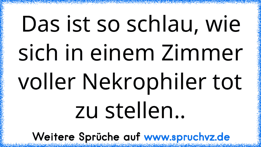 Das ist so schlau, wie sich in einem Zimmer voller Nekrophiler tot zu stellen..