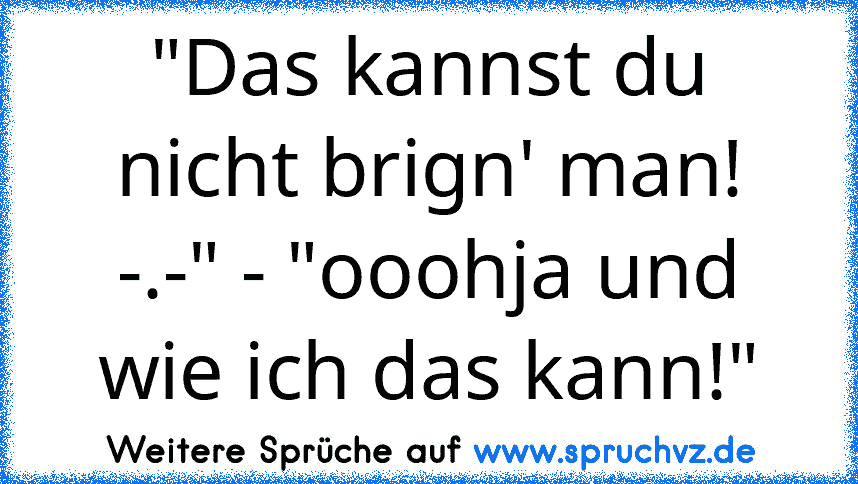 "Das kannst du nicht brign' man! -.-" - "ooohja und wie ich das kann!"