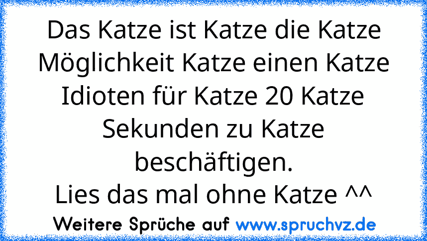 Das Katze ist Katze die Katze Möglichkeit Katze einen Katze Idioten für Katze 20 Katze Sekunden zu Katze beschäftigen.
Lies das mal ohne Katze ^^