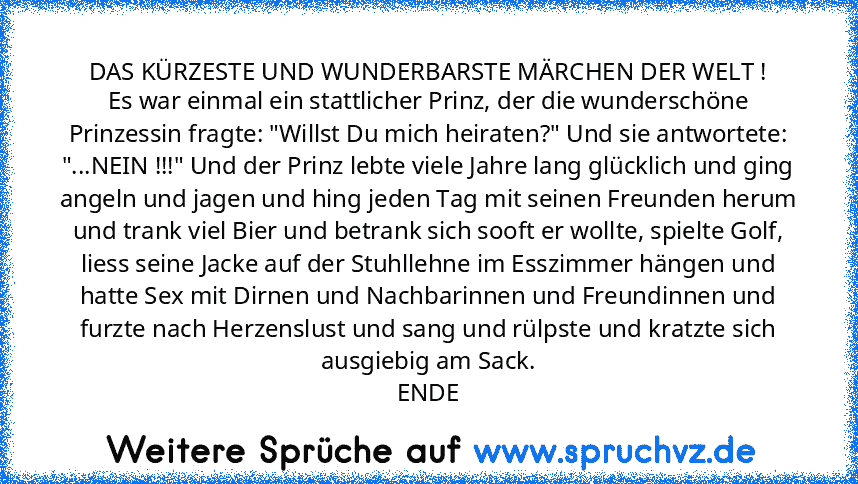 DAS KÜRZESTE UND WUNDERBARSTE MÄRCHEN DER WELT !
Es war einmal ein stattlicher Prinz, der die wunderschöne Prinzessin fragte: "Willst Du mich heiraten?" Und sie antwortete: "...NEIN !!!" Und der Prinz lebte viele Jahre lang glücklich und ging angeln und jagen und hing jeden Tag mit seinen Freunden herum und trank viel Bier und betrank sich sooft er wollte, spielte Golf, liess seine Jacke auf der S...