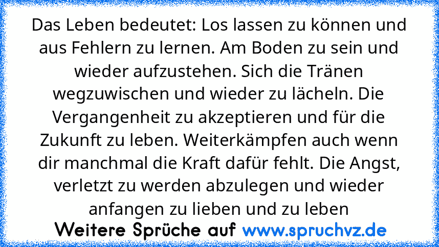 Das Leben bedeutet: Los lassen zu können und aus Fehlern zu lernen. Am Boden zu sein und wieder aufzustehen. Sich die Tränen wegzuwischen und wieder zu lächeln. Die Vergangenheit zu akzeptieren und für die Zukunft zu leben. Weiterkämpfen auch wenn dir manchmal die Kraft dafür fehlt. Die Angst, verletzt zu werden abzulegen und wieder anfangen zu lieben und zu leben