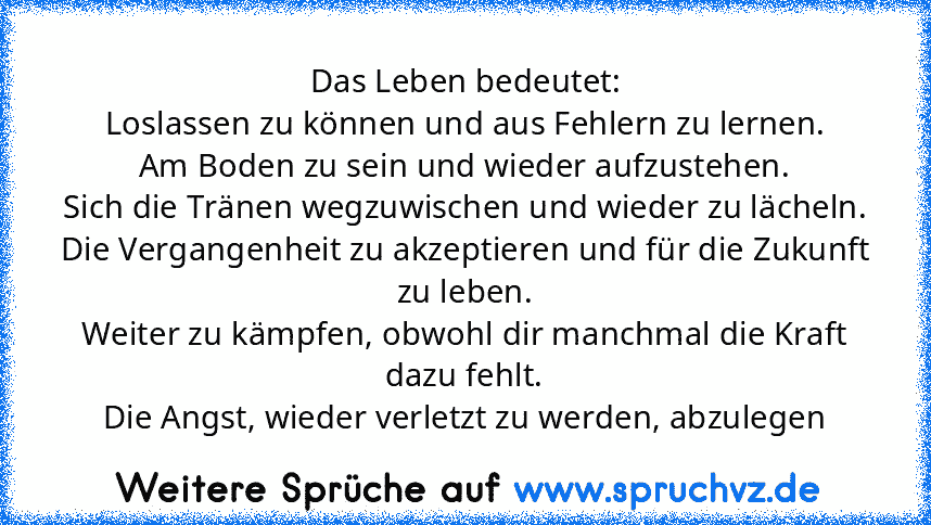 Das Leben bedeutet:
Loslassen zu können und aus Fehlern zu lernen.
Am Boden zu sein und wieder aufzustehen.
Sich die Tränen wegzuwischen und wieder zu lächeln.
Die Vergangenheit zu akzeptieren und für die Zukunft zu leben.
Weiter zu kämpfen, obwohl dir manchmal die Kraft dazu fehlt.
Die Angst, wieder verletzt zu werden, abzulegen