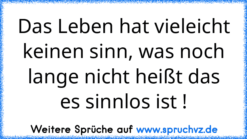 Das Leben hat vieleicht keinen sinn, was noch lange nicht heißt das es sinnlos ist !