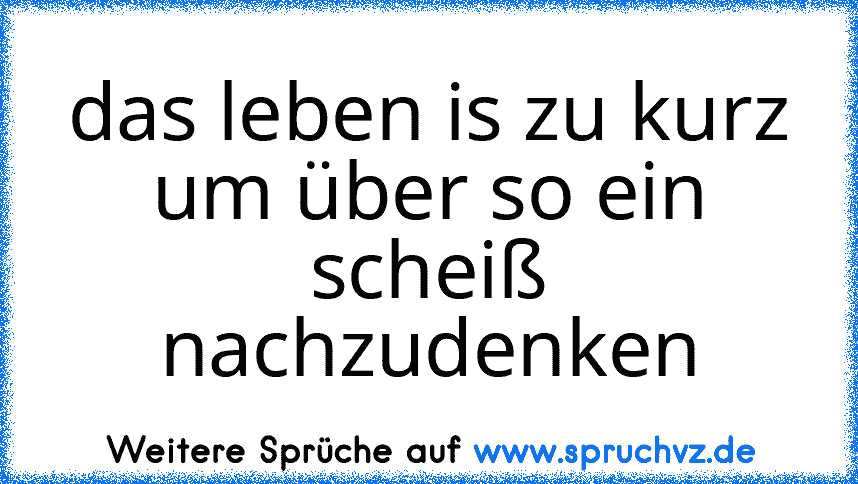 das leben is zu kurz um über so ein scheiß nachzudenken