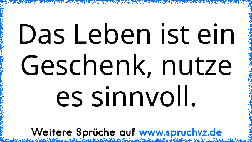 Das Leben ist ein Geschenk, nutze es sinnvoll.