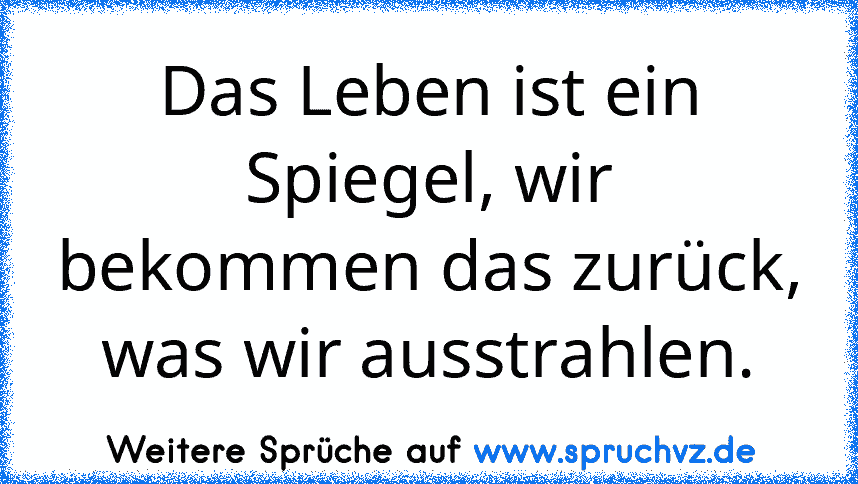 Das Leben ist ein Spiegel, wir bekommen das zurück, was wir ausstrahlen.