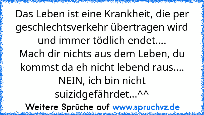 Das Leben ist eine Krankheit, die per geschlechtsverkehr übertragen wird und immer tödlich endet....
Mach dir nichts aus dem Leben, du kommst da eh nicht lebend raus.... NEIN, ich bin nicht suizidgefährdet...^^