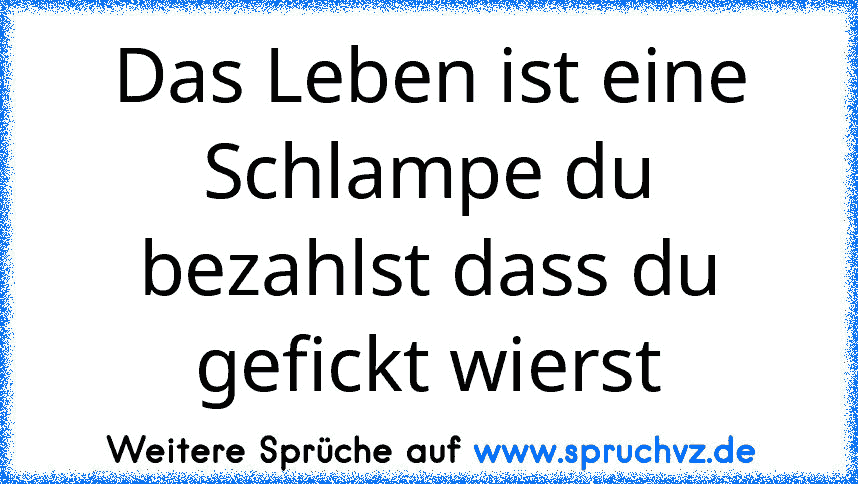 Das Leben ist eine Schlampe du bezahlst dass du gefickt wierst