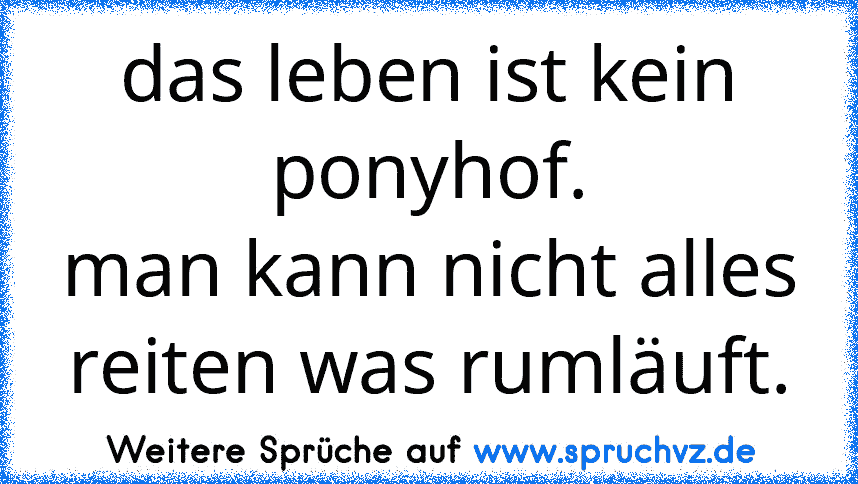 das leben ist kein ponyhof.
man kann nicht alles reiten was rumläuft.