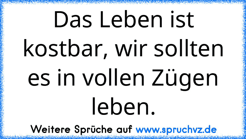 Das Leben ist kostbar, wir sollten es in vollen Zügen leben.