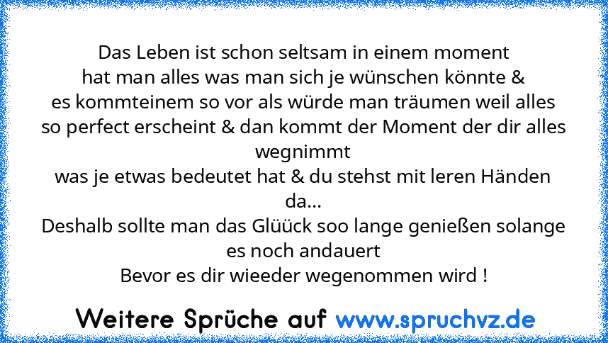 Das Leben ist schon seltsam in einem moment
hat man alles was man sich je wünschen könnte &
es kommteinem so vor als würde man träumen weil alles
so perfect erscheint & dan kommt der Moment der dir alles wegnimmt
was je etwas bedeutet hat & du stehst mit leren Händen da...
Deshalb sollte man das Glüück soo lange genießen solange es noch andauert
Bevor es dir wieeder wegenommen wird !