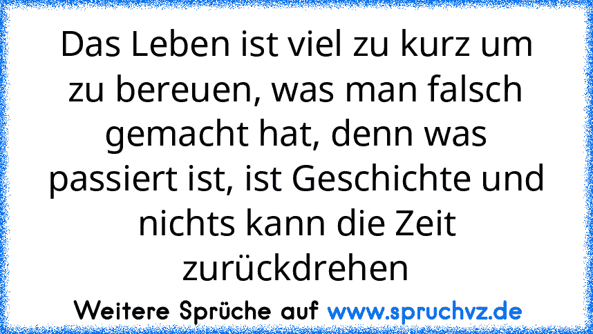 Das Leben ist viel zu kurz um zu bereuen, was man falsch gemacht hat, denn was passiert ist, ist Geschichte und nichts kann die Zeit zurückdrehen