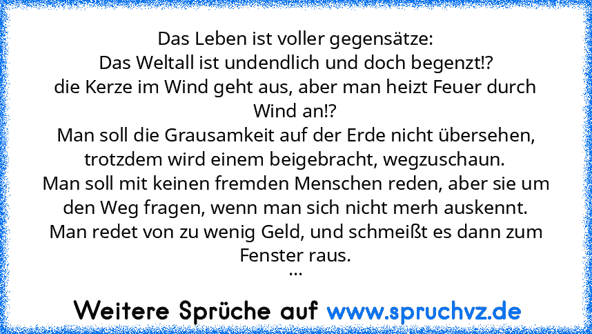 Das Leben ist voller gegensätze:
Das Weltall ist undendlich und doch begenzt!?
die Kerze im Wind geht aus, aber man heizt Feuer durch Wind an!?
Man soll die Grausamkeit auf der Erde nicht übersehen, trotzdem wird einem beigebracht, wegzuschaun.
Man soll mit keinen fremden Menschen reden, aber sie um den Weg fragen, wenn man sich nicht merh auskennt.
Man redet von zu wenig Geld, und schmeißt es dan...