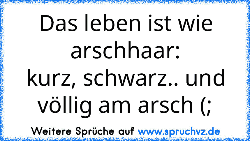 Das leben ist wie arschhaar:
kurz, schwarz.. und völlig am arsch (;