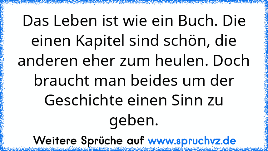 Das Leben ist wie ein Buch. Die einen Kapitel sind schön, die anderen eher zum heulen. Doch braucht man beides um der Geschichte einen Sinn zu geben.