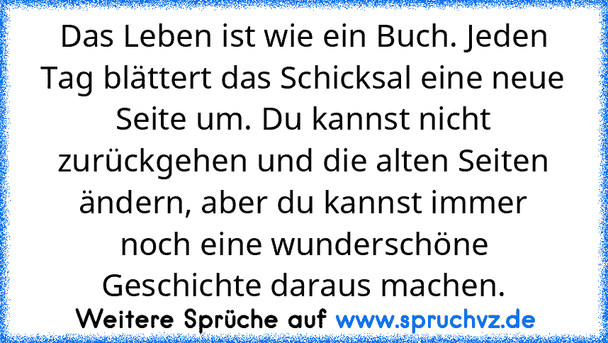 Das Leben ist wie ein Buch. Jeden Tag blättert das Schicksal eine neue Seite um. Du kannst nicht zurückgehen und die alten Seiten ändern, aber du kannst immer noch eine wunderschöne Geschichte daraus machen.