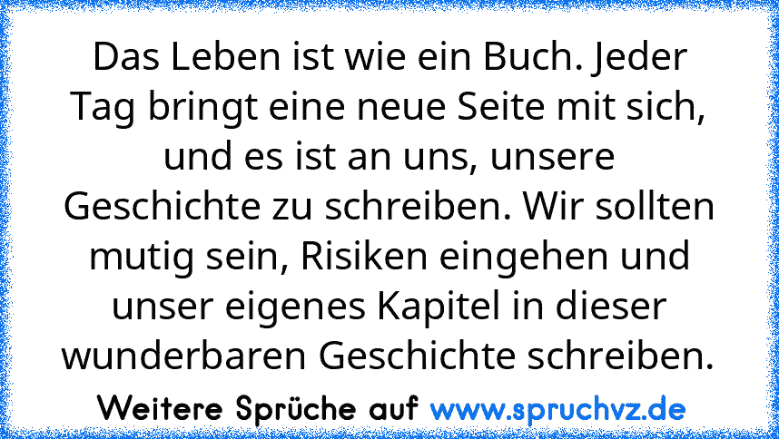 Das Leben ist wie ein Buch. Jeder Tag bringt eine neue Seite mit sich, und es ist an uns, unsere Geschichte zu schreiben. Wir sollten mutig sein, Risiken eingehen und unser eigenes Kapitel in dieser wunderbaren Geschichte schreiben.