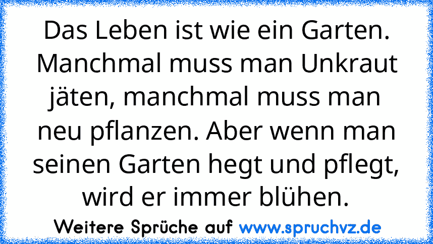 Das Leben ist wie ein Garten. Manchmal muss man Unkraut jäten, manchmal muss man neu pflanzen. Aber wenn man seinen Garten hegt und pflegt, wird er immer blühen.