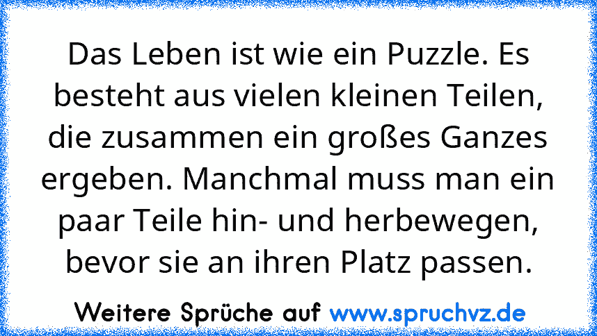 Das Leben ist wie ein Puzzle. Es besteht aus vielen kleinen Teilen, die zusammen ein großes Ganzes ergeben. Manchmal muss man ein paar Teile hin- und herbewegen, bevor sie an ihren Platz passen.