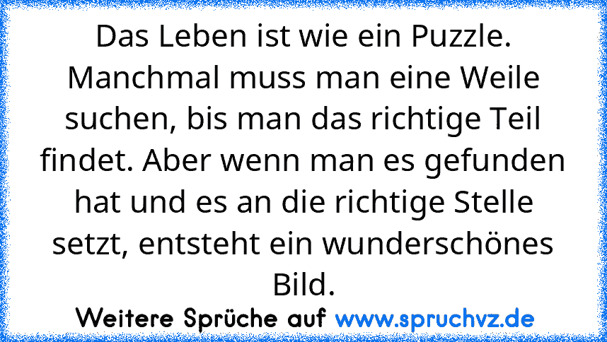 Das Leben ist wie ein Puzzle. Manchmal muss man eine Weile suchen, bis man das richtige Teil findet. Aber wenn man es gefunden hat und es an die richtige Stelle setzt, entsteht ein wunderschönes Bild.