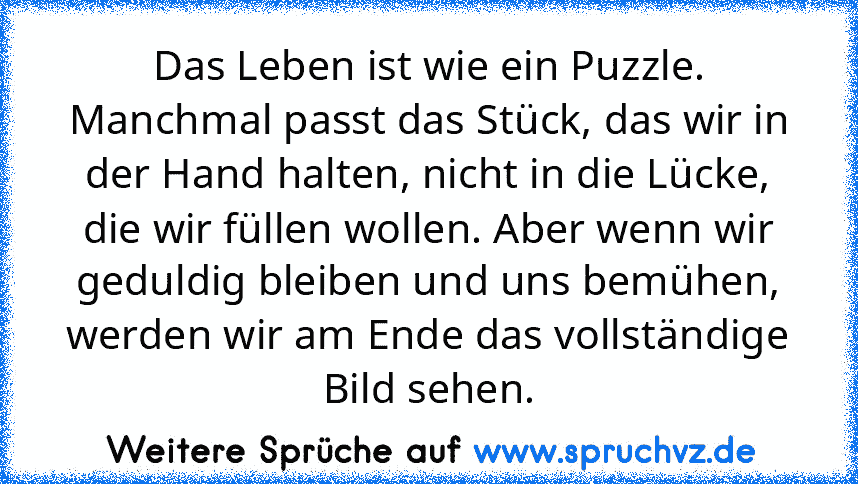 Das Leben ist wie ein Puzzle. Manchmal passt das Stück, das wir in der Hand halten, nicht in die Lücke, die wir füllen wollen. Aber wenn wir geduldig bleiben und uns bemühen, werden wir am Ende das vollständige Bild sehen.