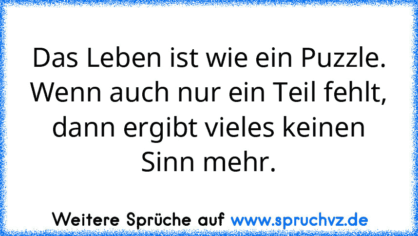 Das Leben ist wie ein Puzzle.
Wenn auch nur ein Teil fehlt,
dann ergibt vieles keinen Sinn mehr.