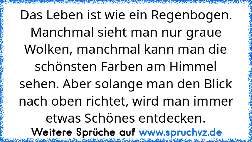 Das Leben ist wie ein Regenbogen. Manchmal sieht man nur graue Wolken, manchmal kann man die schönsten Farben am Himmel sehen. Aber solange man den Blick nach oben richtet, wird man immer etwas Schönes entdecken.